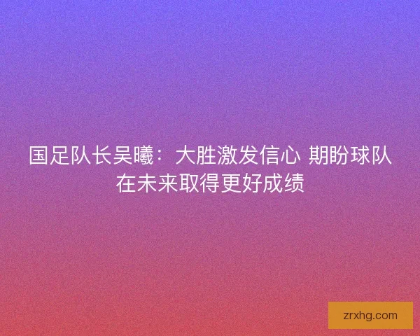 国足队长吴曦：大胜激发信心 期盼球队在未来取得更好成绩