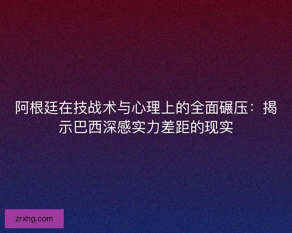 阿根廷在技战术与心理上的全面碾压：揭示巴西深感实力差距的现实